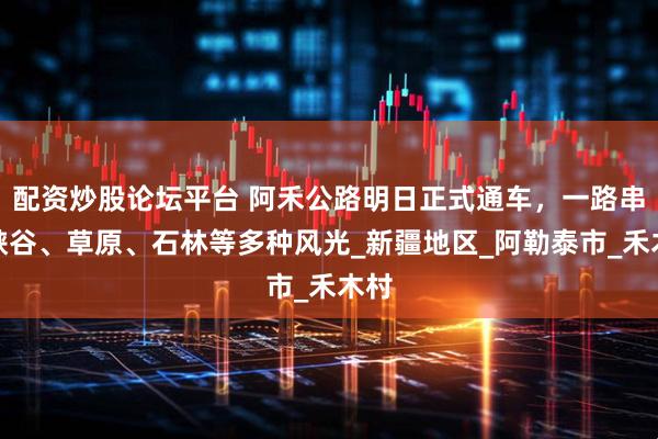 配资炒股论坛平台 阿禾公路明日正式通车，一路串联峡谷、草原、石林等多种风光_新疆地区_阿勒泰市_禾木村