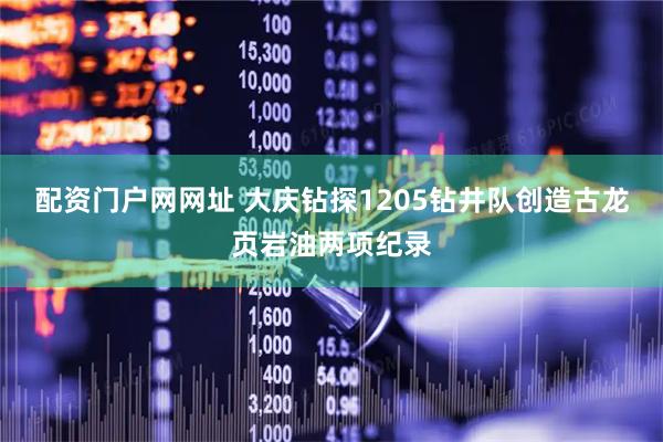配资门户网网址 大庆钻探1205钻井队创造古龙页岩油两项纪录