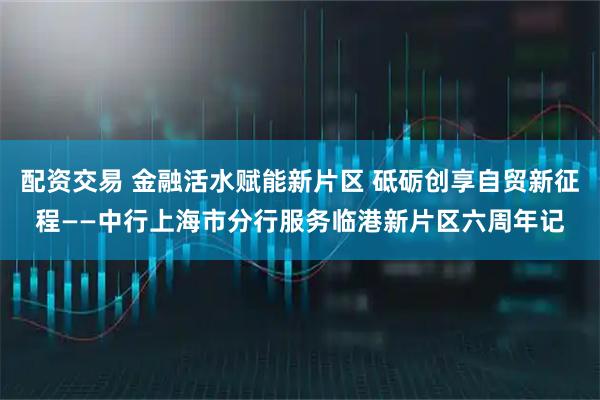配资交易 金融活水赋能新片区 砥砺创享自贸新征程——中行上海市分行服务临港新片区六周年记