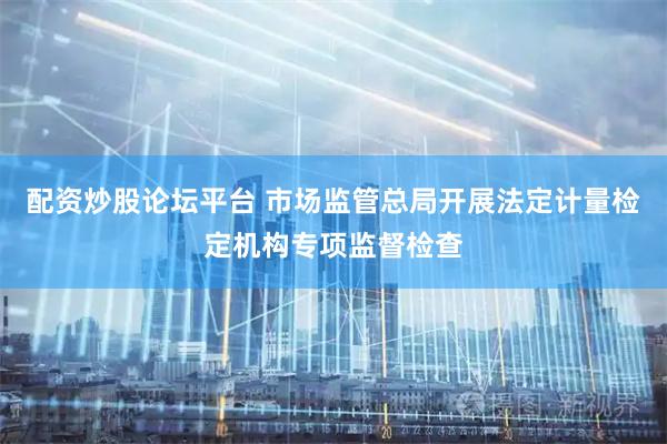 配资炒股论坛平台 市场监管总局开展法定计量检定机构专项监督检查