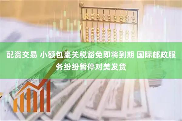 配资交易 小额包裹关税豁免即将到期 国际邮政服务纷纷暂停对美发货