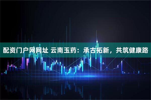配资门户网网址 云南玉药：承古拓新，共筑健康路