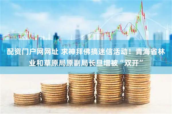 配资门户网网址 求神拜佛搞迷信活动！青海省林业和草原局原副局长旦增被“双开”