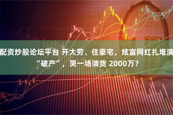 配资炒股论坛平台 开大劳、住豪宅，炫富网红扎堆演“破产”，哭一场清货 2000万？