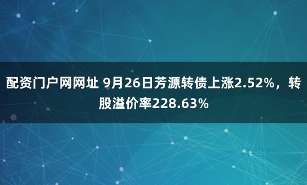 配资门户网网址 9月26日芳源转债上涨2.52%，转股溢价率228.63%