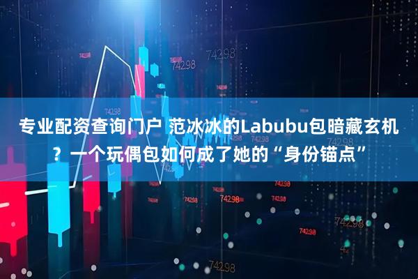 专业配资查询门户 范冰冰的Labubu包暗藏玄机？一个玩偶包如何成了她的“身份锚点”