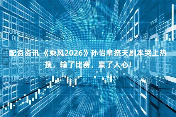 配资资讯 《乘风2026》孙怡拿祭天剧本哭上热搜，输了比赛，赢了人心！