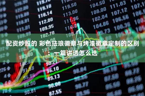配资炒股的 彩色珐琅徽章与烤漆徽章定制的区别：一篇讲透怎么选